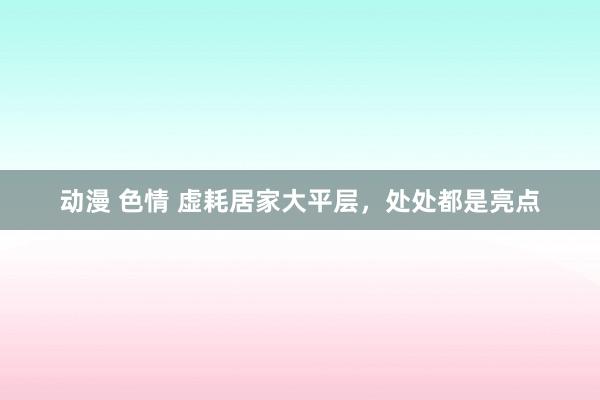 动漫 色情 虚耗居家大平层，处处都是亮点