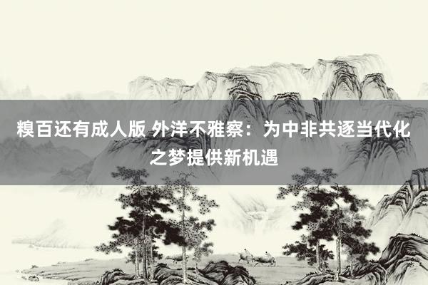 糗百还有成人版 外洋不雅察：为中非共逐当代化之梦提供新机遇
