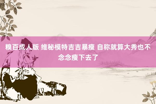 糗百成人版 维秘模特吉吉暴瘦 自称就算大秀也不念念瘦下去了