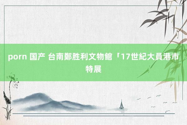 porn 国产 台南鄭胜利文物館「17世紀大員港市特展