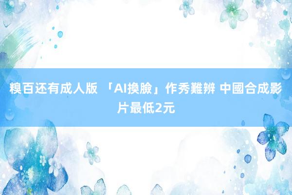 糗百还有成人版 「AI換臉」作秀難辨 中國合成影片最低2元