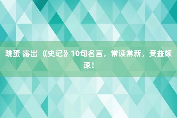跳蛋 露出 《史记》10句名言，常读常新，受益颇深！