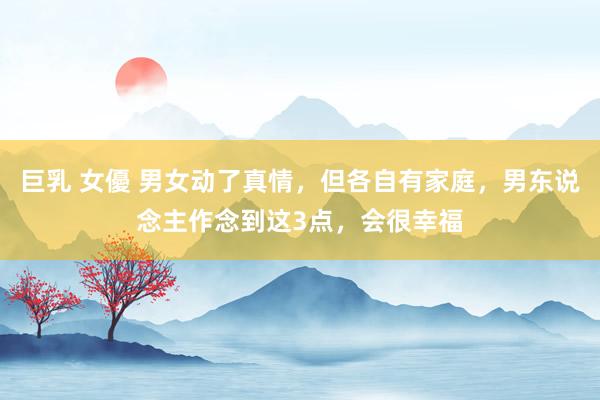 巨乳 女優 男女动了真情，但各自有家庭，男东说念主作念到这3点，会很幸福