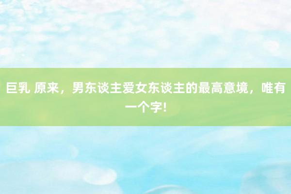 巨乳 原来，男东谈主爱女东谈主的最高意境，唯有一个字!