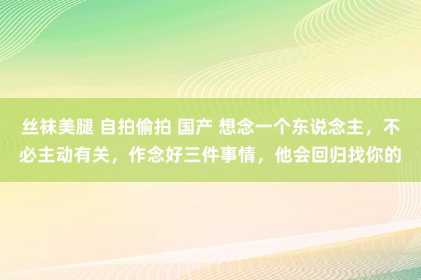 丝袜美腿 自拍偷拍 国产 想念一个东说念主，不必主动有关，作念好三件事情，他会回归找你的