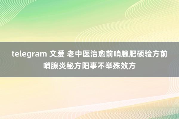 telegram 文爱 老中医治愈前哨腺肥硕验方前哨腺炎秘方阳事不举殊效方