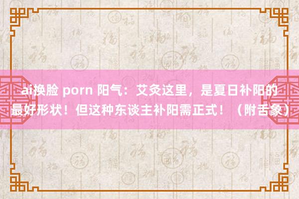 ai换脸 porn 阳气：艾灸这里，是夏日补阳的最好形状！但这种东谈主补阳需正式！（附舌象）
