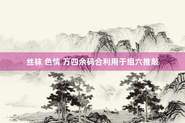 丝袜 色情 万四余码合利用于组六推敲