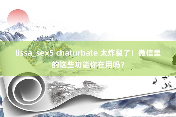 lissa_sex5 chaturbate 太炸裂了！微信里的这些功能你在用吗？