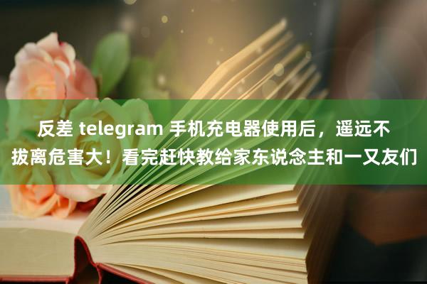 反差 telegram 手机充电器使用后，遥远不拔离危害大！看完赶快教给家东说念主和一又友们