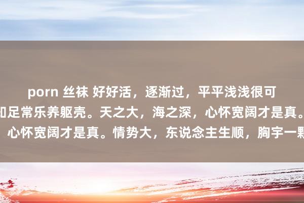 porn 丝袜 好好活，逐渐过，平平浅浅很可以，不要攀，不要比，知足常乐养躯壳。天之大，海之深，心怀宽阔才是真。情势大，东说念主生顺，胸宇一颗开阔心