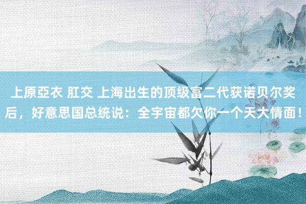 上原亞衣 肛交 上海出生的顶级富二代获诺贝尔奖后，好意思国总统说：全宇宙都欠你一个天大情面！
