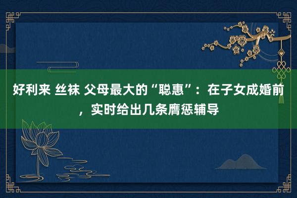 好利来 丝袜 父母最大的“聪惠”：在子女成婚前，实时给出几条膺惩辅导