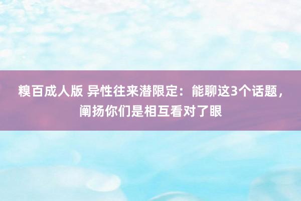 糗百成人版 异性往来潜限定：能聊这3个话题，阐扬你们是相互看对了眼