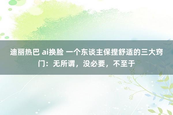 迪丽热巴 ai换脸 一个东谈主保捏舒适的三大窍门：无所谓，没必要，不至于