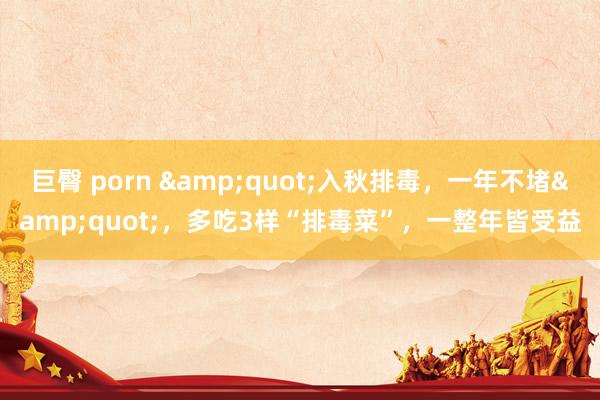 巨臀 porn &quot;入秋排毒，一年不堵&quot;，多吃3样“排毒菜”，一整年皆受益