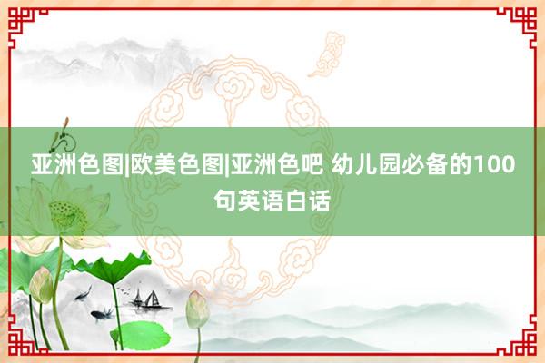 亚洲色图|欧美色图|亚洲色吧 幼儿园必备的100句英语白话