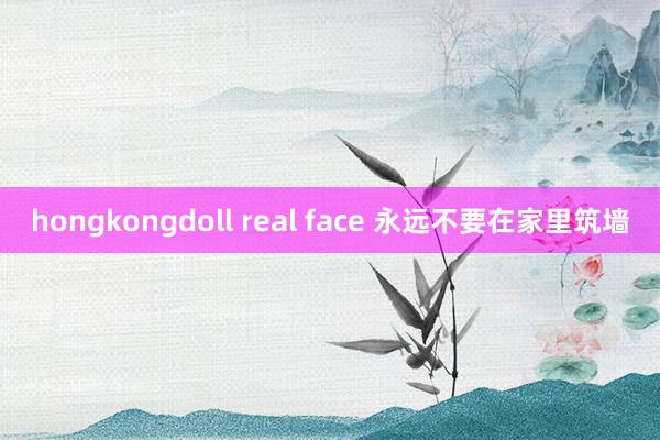 hongkongdoll real face 永远不要在家里筑墙