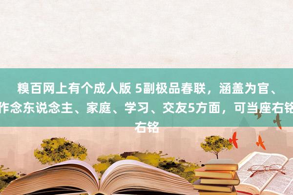 糗百网上有个成人版 5副极品春联，涵盖为官、作念东说念主、家庭、学习、交友5方面，可当座右铭