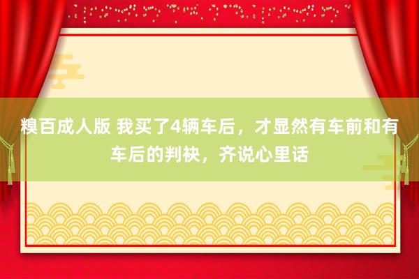 糗百成人版 我买了4辆车后，才显然有车前和有车后的判袂，齐说心里话