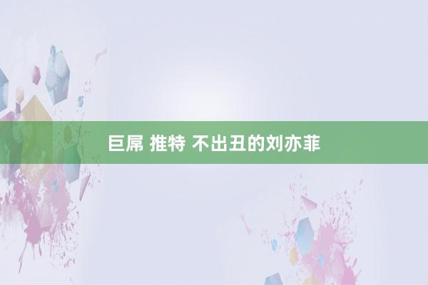 巨屌 推特 不出丑的刘亦菲