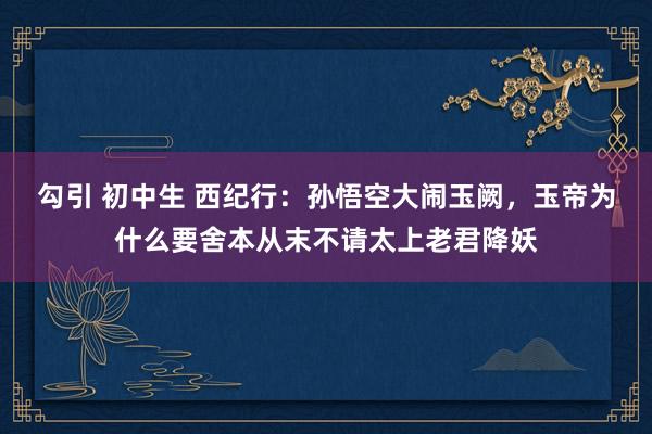 勾引 初中生 西纪行：孙悟空大闹玉阙，玉帝为什么要舍本从末不请太上老君降妖