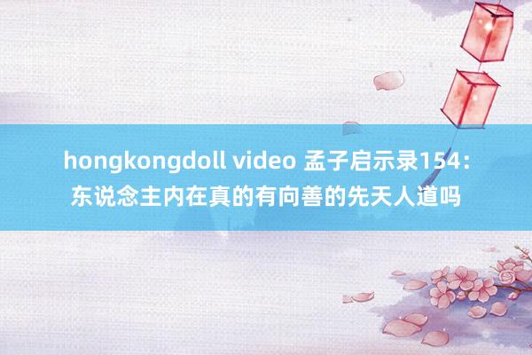 hongkongdoll video 孟子启示录154：东说念主内在真的有向善的先天人道吗