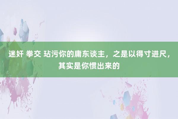 迷奸 拳交 玷污你的庸东谈主，之是以得寸进尺，其实是你惯出来的