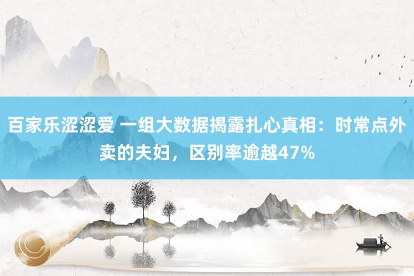 百家乐涩涩爱 一组大数据揭露扎心真相：时常点外卖的夫妇，区别率逾越47%
