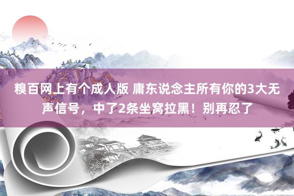 糗百网上有个成人版 庸东说念主所有你的3大无声信号，中了2条坐窝拉黑！别再忍了