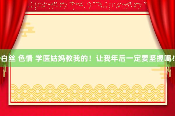 白丝 色情 学医姑妈教我的！让我年后一定要坚握喝！