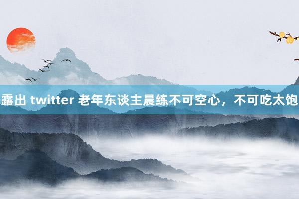 露出 twitter 老年东谈主晨练不可空心，不可吃太饱