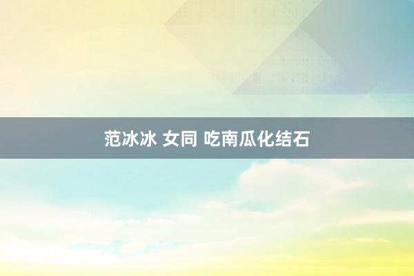 范冰冰 女同 吃南瓜化结石