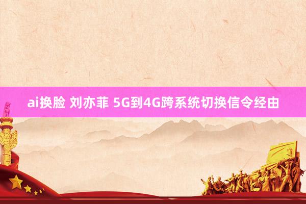 ai换脸 刘亦菲 5G到4G跨系统切换信令经由