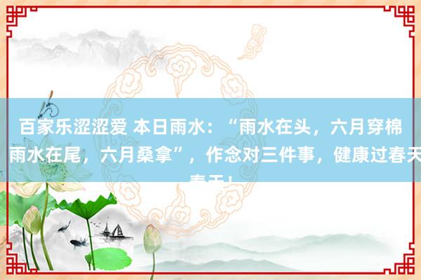 百家乐涩涩爱 本日雨水：“雨水在头，六月穿棉；雨水在尾，六月桑拿”，作念对三件事，健康过春天！