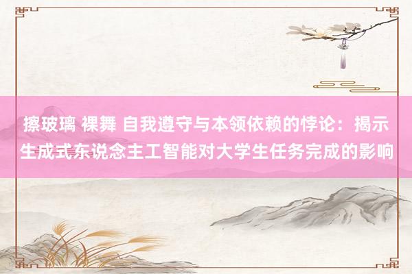 擦玻璃 裸舞 自我遵守与本领依赖的悖论：揭示生成式东说念主工智能对大学生任务完成的影响