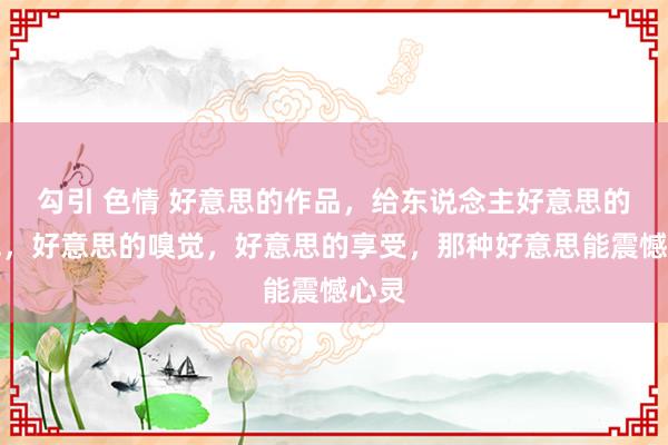 勾引 色情 好意思的作品，给东说念主好意思的视觉，好意思的嗅觉，好意思的享受，那种好意思能震憾心灵