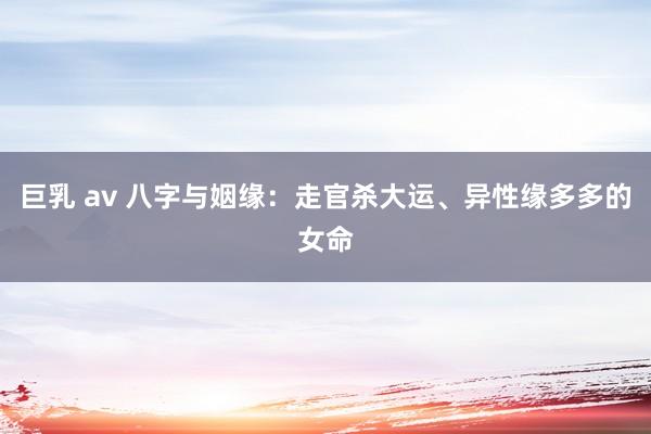 巨乳 av 八字与姻缘：走官杀大运、异性缘多多的女命